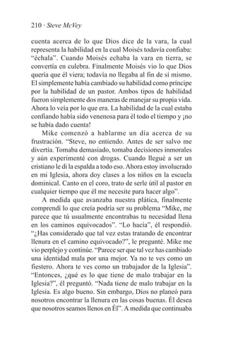 210 · Steve McVey

cuenta acerca de lo que Dios dice de la vara, la cual
representa la habilidad en la cual Moisés todavía confiaba:
“échala”. Cuando Moisés echaba la vara en tierra, se
convertía en culebra. Finalmente Moisés vio lo que Dios
quería que él viera; todavía no llegaba al fin de sí mismo.
El simplemente había cambiado su habilidad como príncipe
por la habilidad de un pastor. Ambos tipos de habilidad
fueron simplemente dos maneras de manejar su propia vida.
Ahora lo veía por lo que era. La habilidad de la cual estaba
confiando había sido venenosa para él todo el tiempo y ¡no
se había dado cuenta!
    Mike comenzó a hablarme un día acerca de su
frustración. “Steve, no entiendo. Antes de ser salvo me
divertía. Tomaba demasiado, tomaba decisiones inmorales
y aún experimenté con drogas. Cuando llegué a ser un
cristiano le di la espalda a todo eso. Ahora estoy involucrado
en mi Iglesia, ahora doy clases a los niños en la escuela
dominical. Canto en el coro, trato de serle útil al pastor en
cualquier tiempo que él me necesite para hacer algo”.
    A medida que avanzaba nuestra plática, finalmente
comprendí lo que creía podría ser su problema “Mike, me
parece que tú usualmente encontrabas tu necesidad llena
en los caminos equivocados”. “Lo hacía”, él respondió.
“¿Has considerado que tal vez estas tratando de encontrar
llenura en el camino equivocado?”, le pregunté. Mike me
vio perplejo y continúe. “Parece ser que tal vez has cambiado
una identidad mala por una mejor. Ya no te ves como un
fiestero. Ahora te ves como un trabajador de la Iglesia”.
“Entonces, ¿qué es lo que tiene de malo trabajar en la
Iglesia?”, él preguntó. “Nada tiene de malo trabajar en la
Iglesia. Es algo bueno. Sin embargo, Dios no planeó para
nosotros encontrar la llenura en las cosas buenas. Él desea
que nosotros seamos llenos en Él”. A medida que continuaba
 