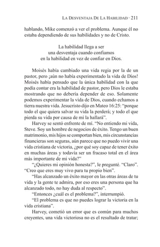 LA DESVENTAJA DE LA HABILIDAD · 211

hablando, Mike comenzó a ver el problema. Aunque él no
estaba dependiendo de sus habilidades y no de Cristo.

                 La habilidad llega a ser
            una desventaja cuando confiamos
        en la habilidad en vez de confiar en Dios.

     Moisés había cambiado una vida regia por la de un
pastor, pero ¡aún no había experimentado la vida de Dios!
Moisés había pensado que la única habilidad con la que
podía contar era la habilidad de pastor, pero Dios le estaba
mostrando que no debería depender de eso. Solamente
podemos experimentar la vida de Dios, cuando echamos a
tierra nuestra vida. Jesucristo dijo en Mateo 16:25: “porque
todo el que quiera salvar su vida la perderá; y todo el que
pierda su vida por causa de mí la hallará”.
     Harvey se sentó enfrente de mí. “No entiendo mi vida,
Steve. Soy un hombre de negocios de éxito. Tengo un buen
matrimonio, mis hijos se comportan bien, mis circunstancias
financieras son seguras, aún parece que no puedo vivir una
vida cristiana de victoria, ¿por qué soy capaz de tener éxito
en muchas áreas y todavía ser un fracaso total en el área
más importante de mi vida?”
     “¿Quieres mi opinión honesta?”, le pregunté. “Claro”.
“Creo que eres muy vivo para tu propio bien”.
     “Has alcanzado un éxito mayor en las otras áreas de tu
vida y la gente te admira, por eso eres una persona que ha
alcanzado todo, no hay duda al respecto”.
     “Entonces ¿cuál es el problema?”, interrumpió.
     “El problema es que no puedes lograr la victoria en la
vida cristiana”.
     Harvey, cometió un error que es común para muchos
creyentes, una vida victoriosa no es el resultado de tratar;
 