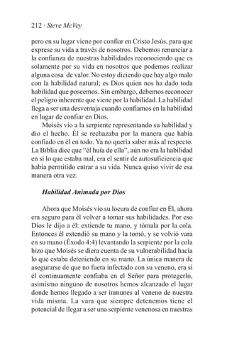 212 · Steve McVey

pero en su lugar viene por confiar en Cristo Jesús, para que
exprese su vida a través de nosotros. Debemos renunciar a
la confianza de nuestras habilidades reconociendo que es
solamente por su vida en nosotros que podemos realizar
alguna cosa de valor. No estoy diciendo que hay algo malo
con la habilidad natural; es Dios quien nos ha dado toda
habilidad que poseemos. Sin embargo, debemos reconocer
el peligro inherente que viene por la habilidad. La habilidad
llega a ser una desventaja cuando confiamos en la habilidad
en lugar de confiar en Dios.
    Moisés vio a la serpiente representando su habilidad y
dio el hecho. Él se rechazaba por la manera que había
confiado en él en todo. Ya no quería saber más al respecto.
La Biblia dice que “él huía de ella”, aún no era la habilidad
en sí lo que estaba mal, era el sentir de autosuficiencia que
había permitido entrar a su vida. Nunca quiso vivir de esa
manera otra vez.

    Habilidad Animada por Dios

    Ahora que Moisés vio su locura de confiar en Él, ahora
era seguro para él volver a tomar sus habilidades. Por eso
Dios le dijo a él: extiende tu mano, y tómala por la cola.
Entonces él extendió su mano y la tomó, y se volvió vara
en su mano (Éxodo 4:4) levantando la serpiente por la cola
hizo que Moisés se diera cuenta de su vulnerabilidad hacía
lo que estaba deteniendo en su mano. La única manera de
asegurarse de que no fuera infectado con su veneno, era si
él continuamente confiaba en el Señor para protegerlo,
asimismo ninguno de nosotros hemos alcanzado el lugar
donde hemos llegado a ser inmunes al veneno de nuestra
vida misma. La vara que siempre detenemos tiene el
potencial de llegar a ser una serpiente venenosa en nuestras
 