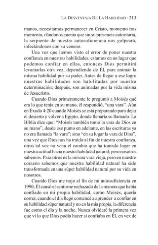 LA DESVENTAJA DE LA HABILIDAD · 213

manos, necesitamos permanecer en Cristo, momento tras
momento, dándonos cuenta que sin su presencia autoritaria,
la serpiente de nuestra autosuficiencia nos golpeará,
infectándonos con su veneno.
    Una vez que hemos visto el error de poner nuestra
confianza en nuestras habilidades, estamos en un lugar que
podemos confiar en ellas, entonces Dios permitirá
levantarlas otra vez, dependiendo de Él, para animar la
misma habilidad por su poder. Antes de llegar a ese logro
nuestras habilidades son habilitadas por nuestra
determinación; después, son animadas por la vida misma
de Jesucristo.
    Cuando Dios primeramente le preguntó a Moisés qué
era lo que tenía en su mano, él respondió, “una vara”. Aún
en Éxodo 4:20 cuando Moisés se está preparando para dejar
el desierto y volver a Egipto, donde llenaría su llamado. La
Biblia dice que: “Moisés también tomó la vara de Dios en
su mano”, desde ese punto en adelante, en las escrituras ya
no era llamada “la vara”; sino “en su lugar la vara de Dios”,
una vez que Dios nos ha traído al fin de nuestra confianza,
otros tal vez no vean el cambio que ha tomado lugar en
nuestra actitud hacia nuestra habilidad natural; pero nosotros
sabemos. Para otros es la misma vara vieja, pero en nuestro
corazón sabemos que nuestra habilidad natural ha sido
transformada en una súper habilidad natural por su vida en
nosotros.
    Cuando Dios me trajo al fin de mi autosuficiencia en
1990, Él causó el sentirme rechazado de la manera que había
confiado en mi propia habilidad, como Moisés, quería
correr, cuando el día llegó comencé a aprender a confiar en
su habilidad súper natural y no en la mía propia, la diferencia
fue como el día y la noche. Nunca olvidaré la primera vez
que vi lo que Dios podía hacer si confiaba en Él, en vez de
 