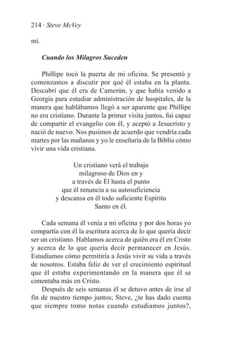 214 · Steve McVey

mí.

      Cuando los Milagros Suceden

    Phillipe tocó la puerta de mi oficina. Se presentó y
comenzamos a discutir por qué él estaba en la planta.
Descubrí que él era de Camerún, y que había venido a
Georgia para estudiar administración de hospitales, de la
manera que hablábamos llegó a ser aparente que Phillipe
no era cristiano. Durante la primer visita juntos, fui capaz
de compartir el evangelio con él, y aceptó a Jesucristo y
nació de nuevo. Nos pusimos de acuerdo que vendría cada
martes por las mañanas y yo le enseñaría de la Biblia cómo
vivir una vida cristiana.

                Un cristiano verá el trabajo
                   milagroso de Dios en y
                a través de Él hasta el punto
            que él renuncia a su autosuficiencia
          y descansa en él todo suficiente Espíritu
                         Santo en él.

    Cada semana él venía a mi oficina y por dos horas yo
compartía con él la escritura acerca de lo que quería decir
ser un cristiano. Hablamos acerca de quién era él en Cristo
y acerca de lo que quería decir permanecer en Jesús.
Estudiamos cómo permitiría a Jesús vivir su vida a través
de nosotros. Estaba feliz de ver el crecimiento espiritual
que él estaba experimentando en la manera que él se
cimentaba más en Cristo.
    Después de seis semanas él se detuvo antes de irse al
fin de nuestro tiempo juntos; Steve, ¿te has dado cuenta
que siempre tomo notas cuando estudiamos juntos?,
 