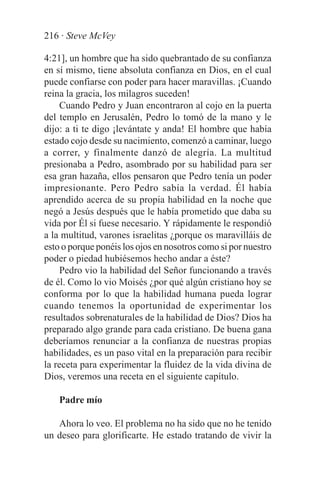 216 · Steve McVey

4:21], un hombre que ha sido quebrantado de su confianza
en sí mismo, tiene absoluta confianza en Dios, en el cual
puede confiarse con poder para hacer maravillas. ¡Cuando
reina la gracia, los milagros suceden!
    Cuando Pedro y Juan encontraron al cojo en la puerta
del templo en Jerusalén, Pedro lo tomó de la mano y le
dijo: a ti te digo ¡levántate y anda! El hombre que había
estado cojo desde su nacimiento, comenzó a caminar, luego
a correr, y finalmente danzó de alegría. La multitud
presionaba a Pedro, asombrado por su habilidad para ser
esa gran hazaña, ellos pensaron que Pedro tenía un poder
impresionante. Pero Pedro sabía la verdad. Él había
aprendido acerca de su propia habilidad en la noche que
negó a Jesús después que le había prometido que daba su
vida por Él si fuese necesario. Y rápidamente le respondió
a la multitud, varones israelitas ¿porque os maravilláis de
esto o porque ponéis los ojos en nosotros como si por nuestro
poder o piedad hubiésemos hecho andar a éste?
    Pedro vio la habilidad del Señor funcionando a través
de él. Como lo vio Moisés ¿por qué algún cristiano hoy se
conforma por lo que la habilidad humana pueda lograr
cuando tenemos la oportunidad de experimentar los
resultados sobrenaturales de la habilidad de Dios? Dios ha
preparado algo grande para cada cristiano. De buena gana
deberíamos renunciar a la confianza de nuestras propias
habilidades, es un paso vital en la preparación para recibir
la receta para experimentar la fluidez de la vida divina de
Dios, veremos una receta en el siguiente capítulo.

    Padre mío

   Ahora lo veo. El problema no ha sido que no he tenido
un deseo para glorificarte. He estado tratando de vivir la
 