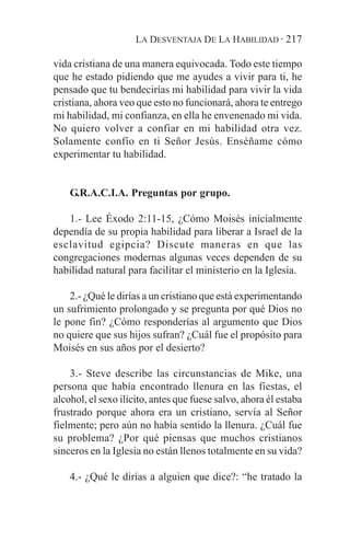 LA DESVENTAJA DE LA HABILIDAD · 217

vida cristiana de una manera equivocada. Todo este tiempo
que he estado pidiendo que me ayudes a vivir para ti, he
pensado que tu bendecirías mi habilidad para vivir la vida
cristiana, ahora veo que esto no funcionará, ahora te entrego
mi habilidad, mi confianza, en ella he envenenado mi vida.
No quiero volver a confiar en mi habilidad otra vez.
Solamente confío en ti Señor Jesús. Enséñame cómo
experimentar tu habilidad.


    G.R.A.C.I.A. Preguntas por grupo.

   1.- Lee Éxodo 2:11-15, ¿Cómo Moisés inicialmente
dependía de su propia habilidad para liberar a Israel de la
esclavitud egipcia? Discute maneras en que las
congregaciones modernas algunas veces dependen de su
habilidad natural para facilitar el ministerio en la Iglesia.

    2.- ¿Qué le dirías a un cristiano que está experimentando
un sufrimiento prolongado y se pregunta por qué Dios no
le pone fin? ¿Cómo responderías al argumento que Dios
no quiere que sus hijos sufran? ¿Cuál fue el propósito para
Moisés en sus años por el desierto?

    3.- Steve describe las circunstancias de Mike, una
persona que había encontrado llenura en las fiestas, el
alcohol, el sexo ilícito, antes que fuese salvo, ahora él estaba
frustrado porque ahora era un cristiano, servía al Señor
fielmente; pero aún no había sentido la llenura. ¿Cuál fue
su problema? ¿Por qué piensas que muchos cristianos
sinceros en la Iglesia no están llenos totalmente en su vida?

    4.- ¿Qué le dirías a alguien que dice?: “he tratado la
 