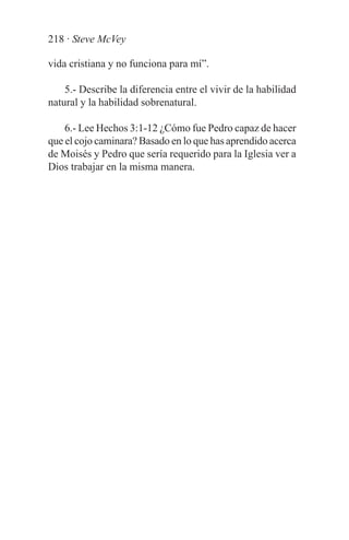218 · Steve McVey

vida cristiana y no funciona para mí”.

    5.- Describe la diferencia entre el vivir de la habilidad
natural y la habilidad sobrenatural.

    6.- Lee Hechos 3:1-12 ¿Cómo fue Pedro capaz de hacer
que el cojo caminara? Basado en lo que has aprendido acerca
de Moisés y Pedro que sería requerido para la Iglesia ver a
Dios trabajar en la misma manera.
 
