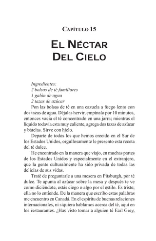 CAPÍTULO 15

              EL NÉCTAR
                  ÉCTAR
              DEL CIELO

     Ingredientes:
     2 bolsas de té familiares
     1 galón de agua
     2 tazas de azúcar
     Pon las bolsas de té en una cazuela a fuego lento con
dos tazas de agua. Déjalas hervir, empínalo por 10 minutos,
entonces vacía el té concentrado en una jarra; mientras el
líquido todavía esta muy caliente, agrega dos tazas de azúcar
y bátelas. Sirve con hielo.
     Departe de todos los que hemos crecido en el Sur de
los Estados Unidos, orgullosamente le presento esta receta
del té dulce.
     He encontrado en la manera que viajo, en muchas partes
de los Estados Unidos y especialmente en el extranjero,
que la gente culturalmente ha sido privada de todas las
delicias de sus vidas.
     Traté de preguntarle a una mesera en Pitsburgh, por té
dulce. Te apunta al azúcar sobre la mesa y después te ve
como diciéndote, estás ciego o algo por el estilo. Es triste;
ella no lo entiende. De la manera que escribo estas palabras
me encuentro en Canadá. En el espíritu de buenas relaciones
internacionales, ni siquiera hablamos acerca del té, aquí en
los restaurantes. ¿Has visto tomar a alguien té Earl Grey,
 