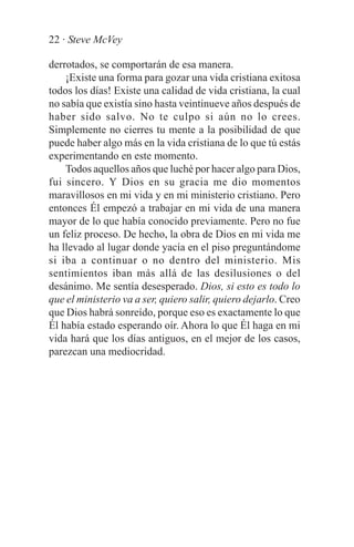 22 · Steve McVey

derrotados, se comportarán de esa manera.
    ¡Existe una forma para gozar una vida cristiana exitosa
todos los días! Existe una calidad de vida cristiana, la cual
no sabía que existía sino hasta veintinueve años después de
haber sido salvo. No te culpo si aún no lo crees.
Simplemente no cierres tu mente a la posibilidad de que
puede haber algo más en la vida cristiana de lo que tú estás
experimentando en este momento.
    Todos aquellos años que luché por hacer algo para Dios,
fui sincero. Y Dios en su gracia me dio momentos
maravillosos en mi vida y en mi ministerio cristiano. Pero
entonces Él empezó a trabajar en mi vida de una manera
mayor de lo que había conocido previamente. Pero no fue
un feliz proceso. De hecho, la obra de Dios en mi vida me
ha llevado al lugar donde yacía en el piso preguntándome
si iba a continuar o no dentro del ministerio. Mis
sentimientos iban más allá de las desilusiones o del
desánimo. Me sentía desesperado. Dios, si esto es todo lo
que el ministerio va a ser, quiero salir, quiero dejarlo. Creo
que Dios habrá sonreído, porque eso es exactamente lo que
Él había estado esperando oír. Ahora lo que Él haga en mi
vida hará que los días antiguos, en el mejor de los casos,
parezcan una mediocridad.
 