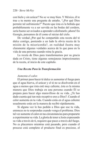 220 · Steve McVey

con hielo y sin azúcar? No se ve muy bien. Y México, él te
trae a tu mente una pregunta de antaño, “¿Por qué Dios
permite tal sufrimiento?” Puesto que ésta es la bebida que
probablemente va a ser servida en las bodas del cordero,
sería bueno ser avisados a aprender a disfrutarlo ¡ahora! En
Georgia, pensamos de él como el néctar del cielo.
    De verdad ¿Por qué he compartido esta receta del té
dulce contigo, poniendo a un lado la obvia receta de la
misión de la misericordia?, en realidad ilustra muy
claramente algunas verdades acerca de lo que pasa en la
vida de una persona cuando reina la gracia.
    La receta de Dios para transformarnos por su gracia
dada en Cristo, tiene algunas semejanzas impresionantes
de la receta, al inicio de este capítulo.

    Una Receta Para la Transformación

     Aumenta el calor.
     El primer paso hacer té dulce es aumentar el fuego para
que el agua hierva, el azúcar y el té no se disolverán en el
agua a menos que ésta esté muy caliente, ésta es la misma
manera que Dios trabaja en una persona cuando Él se
prepara para hacer algo maravilloso de su vida. ¿Te has
dado cuenta qué tan más receptivo eres a Dios?. Cuando el
calor aumenta en tu vida. Cuando estás en el agua caliente
usualmente estás en la manera de recibir rápidamente.
     Si alguna vez le has pedido a Dios que use tu vida,
entonces no te sorprendas cuando venga el problema. Dios
tal vez aumente el calor en tus circunstancias para prepararte
a experimentar su vida. La gloria de tener a Jesús expresando
su vida a través de ti, requiere que pases a través del fuego.
No es placentero mientras está pasando, pero cuando el
proceso está completo el producto final es precioso, el
 