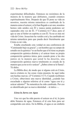 222 · Steve McVey

experimentar dificultades. Entonces no resistimos de la
manera de la manera que debíamos, cuando estamos
espiritualmente fríos. Después de que Él pone su vida en
nosotros, nuestra misma naturaleza es cambiada de la
manera como el azúcar y el té han llegado a ser uno, nosotros
hemos sido unidos con Él y nunca jamás podemos ser
separados otra vez de Él. 1ª Corintios 6:17 dice; pero el
que se une al Señor en espíritu es con Él. Ya no es más mi
vida de Cristo. Jesucristo ha venido a mí y ha cambiado mi
misma naturaleza para que pueda decir literalmente que
Cristo es mi vida.
    Estaba enseñando esta verdad en una conferencia de
“Caminando bajo su gracia”, y un hombre que su campo de
estudio era la química “es un hecho que el té tiene su propia
composición química distinta y el azúcar tiene su propia
composición química única; pero cuando pone a los dos
juntos en la manera que usted lo ha descrito, una
composición química nueva totalmente es creada de la
manera que ya no es té o azúcar”. ¿Sabes cómo se le llama?.
Té dulce.
    La Biblia dice; de modo que si alguno está en Cristo,
nueva criatura es; las cosas viejas pasaron, he aquí todas
son hechas nuevas. (2ª Corintios 5:17). Cuando recibimos
a Cristo, obtuvimos una nueva identidad, ¿cuándo has
escuchado a alguien referirse al té como “agua con té y
azúcar adentro?” Su naturaleza ha sido cambiada. Por eso
es identificado por su nueva identidad —té dulce—.

    Llena la Jarra con Agua

   Una vez que ha sido puesto el azúcar en el té, la jarra
debe llenarse de agua. Entonces el té esta listo para ser
compartido con otros. En la Biblia, el agua es un símbolo
 