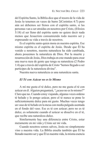 EL NECTAR DEL CIELO · 223

del Espíritu Santo, la Biblia dice que el tesoro de la vida de
Jesús lo tenemos en vasos de barro 2(Corintios 4:7) pero
aún así debemos ser llenos con el espíritu santo, si las
personas van a ser atraídas en nosotros por Cristo, (Efesios
5:18) el ser lleno del espíritu santo no quiere decir nada
menos que Jesucristo consumiendo todo nuestro ser y
expresando su vida a través de nosotros.
    Es el espíritu santo quien mora en nuestro espíritu. Ese
mismo espíritu es el espíritu de Jesús. Desde que Él ha
venido a nosotros, nuestra naturaleza ha sido cambiada,
ahora poseemos la naturaleza de Dios. Por la muerte y
resurrección de Jesús, Dios trabaja en este mundo para crear
una nueva raza de gente que tenga su naturaleza (2 Pedro
1:4) que a través del espíritu de Cristo “hemos llegado a ser
partícipes de la naturaleza divina”.
    Nuestra nueva naturaleza es una naturaleza santa.

    El Té con Azúcar no es lo Mismo

    A mí me gusta el té dulce, pero no me gusta el té con
azúcar en él. Alguien preguntará, “¿acaso no es lo mismo?”
Claro que no. Cuando estoy viajando, algunas veces ordeno
té helado y le pongo azúcar, pero el té nunca se pone lo
suficientemente dulce para mi gusto. Muchas veces tengo
un vaso de té helado en la mesa con media pulgada asentada
en el fondo del vaso. Ese es té con azúcar; pero no es té
dulce, es solamente cuando el azúcar se disuelve en el té,
que recibe una naturaleza dulce.
    Similarmente hay una diferencia entre Cristo, estar
meramente en mi vida y Cristo ser mi vida.
    Cuando nosotros somos salvos, Jesús no simplemente
vino a nuestra vida. La Biblia enseña también que Él ha
llenado nuestro ser y que Él es nuestra vida, la misma esencia
 