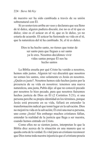 224 · Steve McVey

de nuestro ser ha sido cambiada a través de su unión
sobrenatural con Él.
    Si yo sostuviera arriba un vaso y declarara que sea lleno
de té dulce, alguien pudiera discutir, ése no es el té que es
dulce; sino es el azúcar en el té, que es lo dulce, yo no
estaría de acuerdo. El azúcar ha fusionado su vida en el té,
que la naturaleza del té ha cambiado. Si, el té es dulce.

      Dios te ha hecho santo, no tienes que tratar de
          ser santo para que llegues a ser santo
          ya lo eres. Nosotros decidimos vivir
              vidas santas porque Él nos ha
                      hecho santos

    La Biblia enseña por qué Cristo ha venido a nosotros,
hemos sido justos. Alguien tal vez discutirá que nosotros
no somos los santos, sino solamente es Jesús en nosotros.
¿Quién es justo?. Nosotros hemos sido hechos justos por la
presencia de su vida en nosotros: tenemos una nueva
naturaleza, una justa, Pablo dijo: al que no conoció pecado
por nosotros lo hizo pecado, para que nosotros fuésemos
hechos justicia de Dios en Él (2 Corintios 5:21), si una
persona percibe su propia identidad en los términos, porque
Jesús está presente en su vida, fallará en entender la
transformación radical que tomó lugar en la salvación. Dios
no mejoró tu vida en la salvación; Él creó una nueva persona,
uno como ¡Jesús! Sin embargo muchos cristianos fallan,
entender la realidad de la justicia que llega a ser nuestra,
cuando hemos entrado en Cristo.
    Como ellos no se sienten justos, interpretan lo que la
Biblia dice acerca de la situación en una manera que se
queda corta de la verdad. Es vital para un cristiano reconocer
que Dios toma toda nuestra injusticia que el cristiano poseía
 
