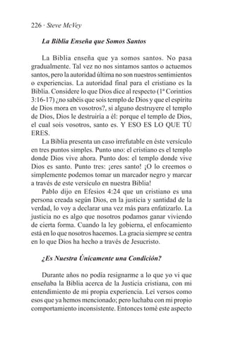 226 · Steve McVey

    La Biblia Enseña que Somos Santos

     La Biblia enseña que ya somos santos. No pasa
gradualmente. Tal vez no nos sintamos santos o actuemos
santos, pero la autoridad última no son nuestros sentimientos
o experiencias. La autoridad final para el cristiano es la
Biblia. Considere lo que Dios dice al respecto (1ª Corintios
3:16-17) ¿no sabéis que sois templo de Dios y que el espíritu
de Dios mora en vosotros?, si alguno destruyere el templo
de Dios, Dios le destruiría a él: porque el templo de Dios,
el cual sois vosotros, santo es. Y ESO ES LO QUE TÚ
ERES.
     La Biblia presenta un caso irrefutable en éste versículo
en tres puntos simples. Punto uno: el cristiano es el templo
donde Dios vive ahora. Punto dos: el templo donde vive
Dios es santo. Punto tres: ¡eres santo! ¡O lo creemos o
simplemente podemos tomar un marcador negro y marcar
a través de este versículo en nuestra Biblia!
     Pablo dijo en Efesios 4:24 que un cristiano es una
persona creada según Dios, en la justicia y santidad de la
verdad, lo voy a declarar una vez más para enfatizarlo. La
justicia no es algo que nosotros podamos ganar viviendo
de cierta forma. Cuando la ley gobierna, el enfocamiento
está en lo que nosotros hacemos. La gracia siempre se centra
en lo que Dios ha hecho a través de Jesucristo.

    ¿Es Nuestra Únicamente una Condición?

    Durante años no podía resignarme a lo que yo vi que
enseñaba la Biblia acerca de la Justicia cristiana, con mi
entendimiento de mi propia experiencia. Leí versos como
esos que ya hemos mencionado; pero luchaba con mi propio
comportamiento inconsistente. Entonces tomé este aspecto
 