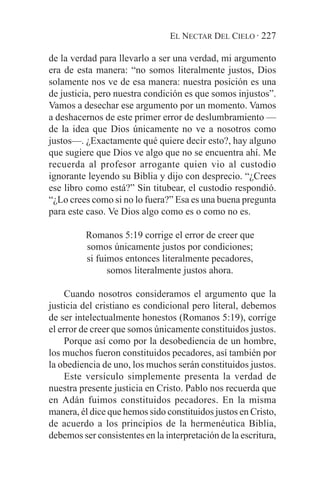 EL NECTAR DEL CIELO · 227

de la verdad para llevarlo a ser una verdad, mi argumento
era de esta manera: “no somos literalmente justos, Dios
solamente nos ve de esa manera: nuestra posición es una
de justicia, pero nuestra condición es que somos injustos”.
Vamos a desechar ese argumento por un momento. Vamos
a deshacernos de este primer error de deslumbramiento —
de la idea que Dios únicamente no ve a nosotros como
justos—. ¿Exactamente qué quiere decir esto?, hay alguno
que sugiere que Dios ve algo que no se encuentra ahí. Me
recuerda al profesor arrogante quien vio al custodio
ignorante leyendo su Biblia y dijo con desprecio. “¿Crees
ese libro como está?” Sin titubear, el custodio respondió.
“¿Lo crees como si no lo fuera?” Esa es una buena pregunta
para este caso. Ve Dios algo como es o como no es.

          Romanos 5:19 corrige el error de creer que
          somos únicamente justos por condiciones;
          si fuimos entonces literalmente pecadores,
                somos literalmente justos ahora.

     Cuando nosotros consideramos el argumento que la
justicia del cristiano es condicional pero literal, debemos
de ser intelectualmente honestos (Romanos 5:19), corrige
el error de creer que somos únicamente constituidos justos.
     Porque así como por la desobediencia de un hombre,
los muchos fueron constituidos pecadores, así también por
la obediencia de uno, los muchos serán constituidos justos.
     Este versículo simplemente presenta la verdad de
nuestra presente justicia en Cristo. Pablo nos recuerda que
en Adán fuimos constituidos pecadores. En la misma
manera, él dice que hemos sido constituidos justos en Cristo,
de acuerdo a los principios de la hermenéutica Biblia,
debemos ser consistentes en la interpretación de la escritura,
 