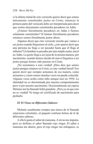 228 · Steve McVey

si la última mitad de este versículo quiere decir que somos
únicamente constituidos justos en Cristo, entonces la
primera parte del versículo debe ser interpretada para decir
que somos únicamente constituidos pecadores en Adán.
     ¿Fuimos literalmente pecadores en Adán o fuimos
solamente constituidos? Si fuimos literalmente pecadores
entonces somos literalmente justos ahora.
     Algunos dicen que este versículo enseña que vamos a
ser justos cuando lleguemos al cielo, ¿esto quiere decir que
una persona no llega a ser pecador hasta que él llega al
infierno? Un hombre es pecador por una simple razón, nació
en Adán. La gente llega a ser justa de la misma manera, por
nacimiento, cuando hemos nacido de nuevo llegamos a ser
justos porque hemos sido puestos en Cristo.
     ¡No resistamos a esta verdad! ¡Dios dice que somos
justos porque estamos en Cristo, es una verdad literal! Eso
quiere decir que siempre actuamos de esa manera, como
actuamos y como somos muchas veces no puede coincidir.
Algunas veces actúo como niño aunque nací en 1954. La
identidad no es determinada por nuestro comportamiento
pero sí por nuestro nacimiento. Ocasionalmente mi esposa
Melanie me ha llamado bebé grandote. ¡Pero yo sé que esto
no es verdad! Yo tengo mi certificado de nacimiento para
probarlo.

   El Té Viene en Diferentes Sabores

    Melanie usualmente compra una marca de té llamada
estaciones celestiales, el paquete contiene bolsas de té de
diferentes sabores.
    A ella le gusta el sabor de manzana. A mí no me importa,
pero yo disfruto el sabor llamado rojo zinger. El sabor a
manzana me aburre, pero el rojo zinger me enloquece, es
 
