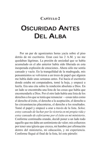 CAPÍTULO 2

     OSCURIDAD ANTES
        DEL ALBA

    Por un par de agonizantes horas yacía sobre el piso
detrás de mi escritorio. Eran casi las 2 A.M. y no me
quedaban lágrimas. La presión de ansiedad que se había
acumulado en el año anterior había sido liberada en esta
inesperada explosión de emociones. Ahora sólo me sentía
cansado y vacío. En la tranquilidad de la madrugada, mis
pensamientos se volvieron a un trozo de papel que alguien
me había dado unas semanas antes. Fui hacia el escritorio
donde estaba mi computadora, tomé la hoja, y empecé a
leerla. Era una cita sobre la rendición absoluta a Dios. En
un lado se encontraba una lista de las cosas que había que
encomendarle a Dios. Por el otro lado había una lista de los
derechos a los que se tenía que renunciar —cosas tales como
el derecho al éxito, el derecho a la aceptación, el derecho a
las circunstancias placenteras, el derecho a los resultados.
Tomé el papel y empecé a orar a través de la lista. Señor,
estoy cansado de luchar por la victoria en mi propia vida y
estoy cansado de esforzarme por el éxito en mi ministerio.
Conforme continuaba orando, decidí poner a un lado todo
aquello que me daba un sentimiento de valor; mis esfuerzos
por tener una iglesia que crezca, mi hambre por afirmación
dentro del ministerio, mi educación, y mi experiencia.
Conforme llegué al final de la lista, leí este párrafo:
 
