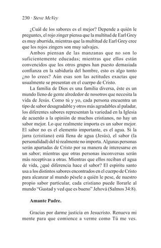 230 · Steve McVey

    ¿Cuál de los sabores es el mejor? Depende a quién le
preguntes, el rojo zinger piensa que la multitud de Earl Grey
es muy aburrida, mientras que la multitud de Earl Grey cree
que los rojos zingers son muy salvajes.
    Ambos piensan de las manzanas que no son lo
suficientemente educadas; mientras que ellos están
convencidos que los otros grupos han puesto demasiada
confianza en la sabiduría del hombre, esto es algo tonto
¿no lo crees? Aún esas son las actitudes exactas que
usualmente se presentan en el cuerpo de Cristo.
    La familia de Dios es una familia diversa, éste es un
mundo lleno de gente alrededor de nosotros que necesita la
vida de Jesús. Como tú y yo, cada persona encuentra un
tipo de sabor desagradable y otros más agradables al paladar,
los diferentes sabores representan la variedad en la Iglesia
de acuerdo a la opinión de muchos cristianos, no hay un
sabor mejor. Lo que realmente importa es un sabor mejor.
El sabor no es el elemento importante, es el agua. Si la
jarra (cristiano) está llena de agua (Jesús), el sabor (la
personalidad) del té realmente no importa. Algunas personas
serán apartadas de Cristo por su manera de interesarse en
un sabor; mientras que otras personas inconversas serán
más receptivas a otras. Mientras que ellos reciban el agua
de vida, ¿qué diferencia hace el sabor? El espíritu santo
usa a los distintos sabores encontrados en el cuerpo de Cristo
para alcanzar al mundo pésele a quién le pese, de nuestro
propio sabor particular, cada cristiano puede llorarle al
mundo “Gustad y ved que es bueno” Jehová (Salmos 34:8).

    Amante Padre.

  Gracias por darme justicia en Jesucristo. Renueva mi
mente para que comience a verme como Tú me ves.
 