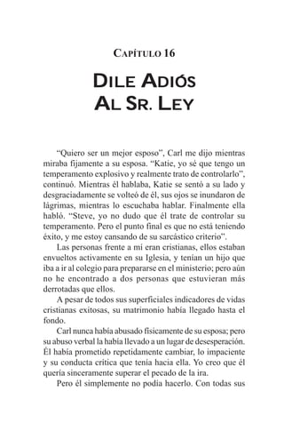 CAPÍTULO 16

               DILE ADIÓS
               AL SR. LEY

    “Quiero ser un mejor esposo”, Carl me dijo mientras
miraba fijamente a su esposa. “Katie, yo sé que tengo un
temperamento explosivo y realmente trato de controlarlo”,
continuó. Mientras él hablaba, Katie se sentó a su lado y
desgraciadamente se volteó de él, sus ojos se inundaron de
lágrimas, mientras lo escuchaba hablar. Finalmente ella
habló. “Steve, yo no dudo que él trate de controlar su
temperamento. Pero el punto final es que no está teniendo
éxito, y me estoy cansando de su sarcástico criterio”.
    Las personas frente a mí eran cristianas, ellos estaban
envueltos activamente en su Iglesia, y tenían un hijo que
iba a ir al colegio para prepararse en el ministerio; pero aún
no he encontrado a dos personas que estuvieran más
derrotadas que ellos.
    A pesar de todos sus superficiales indicadores de vidas
cristianas exitosas, su matrimonio había llegado hasta el
fondo.
    Carl nunca había abusado físicamente de su esposa; pero
su abuso verbal la había llevado a un lugar de desesperación.
Él había prometido repetidamente cambiar, lo impaciente
y su conducta crítica que tenía hacia ella. Yo creo que él
quería sinceramente superar el pecado de la ira.
    Pero él simplemente no podía hacerlo. Con todas sus
 
