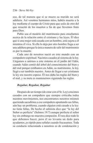 236 · Steve McVey

eso, de tal manera que si se muere su marido no será
adúltera. Así vosotros hermanos míos, habéis muerto a la
ley mediante el cuerpo de Cristo para que seáis de otro del
que resucitó de los muertos a fin de que llevemos fruto
para Dios.
     Pablo usa el modelo del matrimonio para enseñarnos
acerca de la relación entre el cristiano y las leyes. Él dice
que si una mujer está casada con un hombre, está sujeta a él
mientras él viva. Si ella lo deja por otro hombre llega a ser
una adúltera porque la única manera de salir del matrimonio
es por la muerte.
     Cada uno de nosotros nació en este mundo con un
compañero espiritual. Nacimos casados al sistema de la ley.
Llegamos a unirnos a este sistema en el jardín del Edén,
cuando Adán comió del árbol del conocimiento del bien y
del mal porque estábamos en Adán, su matrimonio, la ley,
llegó a ser también nuestro. Antes de llegar a ser cristianos
la ley era nuestro esposo. Él nos daba las reglas del bien y
el mal, y su meta es mantenernos siguiendo las reglas.

    Regañar, Regañar, Regañar

    Después de un tiempo (de estar con el Sr. Ley) crecimos
casados con un compañero que siempre criticaba todos
nuestros movimientos, nos encontramos nosotros mismos
queriendo sacudirnos a ese compañero apuntando sus faltas,
aún hay un problema, cuando alguien está casado a la ley:
no tiene faltas. De hecho el salmista dice que “la ley del
Señor es perfecta” (Salmos 19:7) aunque perfecta el señor
ley sin embargo no muestra compasión. Él nos dice todo lo
que debemos hacer, pero él no levanta un dedo para
ayudarnos ,es rápido para señalar cuando fracasamos. Toda
su conducta relacionada a nosotros es de condenación y
 