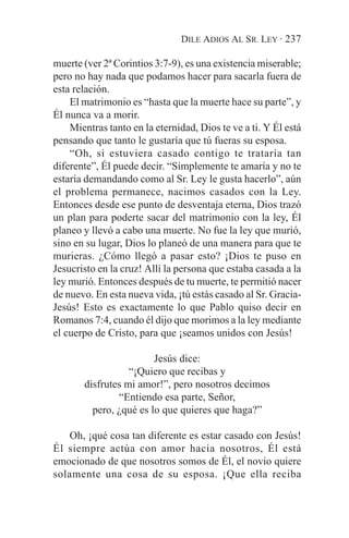 DILE ADIOS AL SR. LEY · 237

muerte (ver 2ª Corintios 3:7-9), es una existencia miserable;
pero no hay nada que podamos hacer para sacarla fuera de
esta relación.
    El matrimonio es “hasta que la muerte hace su parte”, y
Él nunca va a morir.
    Mientras tanto en la eternidad, Dios te ve a ti. Y Él está
pensando que tanto le gustaría que tú fueras su esposa.
    “Oh, si estuviera casado contigo te trataría tan
diferente”, Él puede decir. “Simplemente te amaría y no te
estaría demandando como al Sr. Ley le gusta hacerlo”, aún
el problema permanece, nacimos casados con la Ley.
Entonces desde ese punto de desventaja eterna, Dios trazó
un plan para poderte sacar del matrimonio con la ley, Él
planeo y llevó a cabo una muerte. No fue la ley que murió,
sino en su lugar, Dios lo planeó de una manera para que te
murieras. ¿Cómo llegó a pasar esto? ¡Dios te puso en
Jesucristo en la cruz! Allí la persona que estaba casada a la
ley murió. Entonces después de tu muerte, te permitió nacer
de nuevo. En esta nueva vida, ¡tú estás casado al Sr. Gracia-
Jesús! Esto es exactamente lo que Pablo quiso decir en
Romanos 7:4, cuando él dijo que morimos a la ley mediante
el cuerpo de Cristo, para que ¡seamos unidos con Jesús!

                        Jesús dice:
                  “¡Quiero que recibas y
       disfrutes mi amor!”, pero nosotros decimos
               “Entiendo esa parte, Señor,
         pero, ¿qué es lo que quieres que haga?”

   Oh, ¡qué cosa tan diferente es estar casado con Jesús!
Él siempre actúa con amor hacia nosotros, Él está
emocionado de que nosotros somos de Él, el novio quiere
solamente una cosa de su esposa. ¡Que ella reciba
 