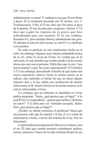 238 · Steve McVey

ardientemente su amor! Y cualquier cosa que Él nos llame
a hacer, Él la terminará haciendo por Él mismo, (ver 1ª
Tesalonicenses 5:24), si Él nos dice que llevemos el peso
de la prueba, Él nos levanta para cargarnos, Efesios 1:7-8
dice que según las riquezas de su gracia que hizo
sobreabundar para con nosotros, Él no nos condena,
Romanos 8:1, pero siempre afirma y amantemente nos guía.
Él anticipa la luna de miel eterna, la cual Él va a disfrutar
con nosotros.
    No todo es perfecto en este matrimonio hecho en el
cielo, sin embargo. Algunas veces estarás confundido acerca
de tu rol, cómo la novia de Cristo. Es verdad que en la
salvación, el viejo hombre que estaba casado a la ley murió,
ahora eres una nueva persona. Pablo dice que tú eres “una
nueva criatura” y que “las cosas viejas pasaron” (2ª Corintios
5:17) sin embargo, desechando el hecho de que tienes una
nueva naturaleza, todavía tienes la misma mente en tu
cabeza, sino entiendes el hecho de que no tienes alguna
relación más a la ley, habrá una inclinación de atentar
relacionarte al Sr. Gracia (Jesús) en la misma manera en la
cual te relacionabas a la ley.
    Un cristiano que no entiende su identidad en Cristo
podría preguntar, “Jesús, ¿qué quieres que yo haga?” A lo
cual Él tal vez respondería, “¡quiero que recibas y disfrutes
mi amor!”. Y lo diría otra vez “entiendo esa parte, Señor.
Pero ¿qué quieres que yo haga?”.
    ¿Puedes ver dónde comienza el problema? Hasta que
una persona sabe que ha muerto a la ley, él va a tratar de
relacionarse a Jesús, a través del sistema de la ley. Eso no
funcionará.
    La primordial preocupación de Dios no es el hacer, sino
el ser. Él sabe que cuando nosotros entendamos quiénes
somos, entonces el hacer de la vida cristiana flotará de esa
 