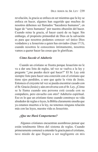 DILE ADIOS AL SR. LEY · 239

revelación, la gracia se enfoca en ser mientras que la ley se
enfoca en hacer, algunos han sugerido que muchos de
nosotros debemos ser llamados “hacedores humanos”, en
lugar de “seres humanos” por nuestra obsesión del hacer.
Cuando reina la gracia, el hacer caerá de su lugar. Sin
embargo, el propósito primordial de Dios en la salvación
es para que nosotros podamos conocer «el único Dios
verdadero y a Jesucristo a quien has enviado» (Juan 17:3),
cuando nosotros le conocemos íntimamente, nosotros
vamos a querer hacer las cosas que lo glorifican.

    Cómo Sucede el Adulterio

    Cuando un cristiano se frustra porque Jesucristo no le
va a dar una lista de reglas, tal vez se vuelva a la ley y
pregunte “¿me puedes decir qué hacer?” El Sr. Ley está
siempre listo para hacer una conexión con el cristiano que
tiene ojos perdidos, a uno que quite la vista de Jesús.
Entonces el creyente tal vez se pueda encontrar casado con
el Sr. Gracia (Jesús) y aún envolverse con el Sr. Ley. ¿Cómo
se le llama cuando una persona está casada con su
compañero, pero envuelto con otro? Adulterio espiritual.
Eso es lo que un cristiano tiene cuando construye su vida
alrededor de reglas o leyes, la Biblia claramente enseña que
ya estamos muertos a la ley, no tenemos ninguna relación
más con las leyes, nuestra vida es Jesucristo.

    ¿Que me Hará Comportarme?

    Algunos cristianos encuentran asombroso pensar que
están totalmente libres del sistema de reglas. Cuando
primeramente comencé a entender la gracia para el cristiano,
tuve miedo de que llegara a ser negligente en mis
 
