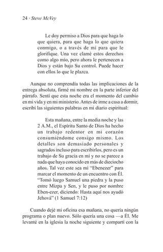 24 · Steve McVey


           Le doy permiso a Dios para que haga lo
       que quiera, para que haga lo que quiera
       conmigo, o a través de mí para que le
       glorifique. Una vez clamé estos derechos
       como algo mío, pero ahora le pertenecen a
       Dios y están bajo Su control. Puede hacer
       con ellos lo que le plazca.

    Aunque no comprendía todas las implicaciones de la
entrega absoluta, firmé mi nombre en la parte inferior del
párrafo. Sentí que esta noche era el momento del cambio
en mi vida y en mi ministerio. Antes de irme a casa a dormir,
escribí las siguientes palabras en mi diario espiritual:

           Esta mañana, entre la media noche y las
       2 A.M., el Espíritu Santo de Dios ha hecho
       un trabajo redentor en mi corazón
       consumiéndome consigo mismo. Los
       detalles son demasiado personales y
       sagrados incluso para escribirlos, pero es un
       trabajo de Su gracia en mí y no se parece a
       nada que haya conocido en más de dieciocho
       años. Tal vez este sea mí “Ebenezer” para
       marcar el momento de un encuentro con Él.
       “Tomó luego Samuel una piedra y la puso
       entre Mizpa y Sen, y le puso por nombre
       Eben-ezer, diciendo: Hasta aquí nos ayudó
       Jehová” (1 Samuel 7:12)

    Cuando dejé mi oficina esa mañana, no quería ningún
programa o plan nuevo. Sólo quería una cosa —a Él. Me
levanté en la iglesia la noche siguiente y compartí con la
 