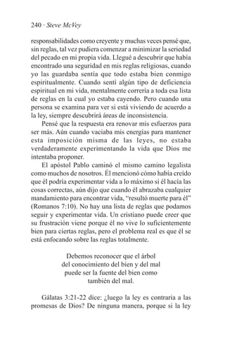 240 · Steve McVey

responsabilidades como creyente y muchas veces pensé que,
sin reglas, tal vez pudiera comenzar a minimizar la seriedad
del pecado en mi propia vida. Llegué a descubrir que había
encontrado una seguridad en mis reglas religiosas, cuando
yo las guardaba sentía que todo estaba bien conmigo
espiritualmente. Cuando sentí algún tipo de deficiencia
espiritual en mi vida, mentalmente correría a toda esa lista
de reglas en la cual yo estaba cayendo. Pero cuando una
persona se examina para ver si está viviendo de acuerdo a
la ley, siempre descubrirá áreas de inconsistencia.
     Pensé que la respuesta era renovar mis esfuerzos para
ser más. Aún cuando vaciaba mis energías para mantener
esta imposición misma de las leyes, no estaba
verdaderamente experimentando la vida que Dios me
intentaba proponer.
     El apóstol Pablo caminó el mismo camino legalista
como muchos de nosotros. Él mencionó cómo había creído
que él podría experimentar vida a lo máximo si él hacía las
cosas correctas, aún dijo que cuando él abrazaba cualquier
mandamiento para encontrar vida, “resultó muerte para él”
(Romanos 7:10). No hay una lista de reglas que podamos
seguir y experimentar vida. Un cristiano puede creer que
su frustración viene porque él no vive lo suficientemente
bien para ciertas reglas, pero el problema real es que él se
está enfocando sobre las reglas totalmente.

             Debemos reconocer que el árbol
           del conocimiento del bien y del mal
            puede ser la fuente del bien como
                    también del mal.

   Gálatas 3:21-22 dice: ¿luego la ley es contraria a las
promesas de Dios? De ninguna manera, porque si la ley
 