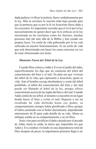 DILE ADIOS AL SR. LEY · 241

dada pudiera vivificar la justicia, fuera verdaderamente por
la ley. Más la escritura lo encerró todo bajo pecado para
que la promesa que es por la fe en Jesucristo fuese dada a
los creyentes. Es importante recordar que el vivir por la ley
necesariamente no quiere decir que tú te enfocas en la ley
encontrada en las escrituras como los fariseos, muchas
personas han ido más allá de la Biblia y han creado sus
propias leyes. Un estilo de vida gobernado por la ley está
enfocado en nuestro funcionamiento. Es un estilo de vida
que está obsesionado con hacer las cosas correctas en vez
de estar obsesionado con Jesús.

    Mantente Fuera del Árbol de la Ley

    Cuando Dios coloca a Adán y Eva en el jardín del edén,
específicamente les dijo que no comieran del árbol del
conocimiento del bien y el mal. Su plan era que vivieran
del árbol de la vida, que representa a Jesucristo, quien es
vida. Aún el hombre escoge desobedecer y come del árbol
prohibido, el árbol del conocimiento del bien y del mal
puede ser llamado el árbol de la ley, porque ofrece
conocimiento acerca de las reglas del bien y del mal. Cuando
Adán comió de ese árbol, al instante se encontró en un lugar
donde hacer el bien y evitar el mal, llegaron a ser un
resultado de vida definida hasta ese punto, su
comportamiento siempre había glorificado a Dios, porque
él había caminado con el Señor diariamente, dependiendo
enteramente de Él para cada detalle de su vida. Ahora su
enfoque estaba en su comportamiento y no en Dios.
    Jesús vino para rectificar el daño causado por el pecado
de Adán, hasta la caída, lo único que importaba era que
Adán y Eva estaban viviendo en una dependencia total de
Dios después de pecar, la importancia primaria llegó a ser
 