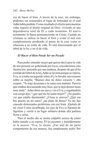 242 · Steve McVey

esa de hacer el bien. A través de la cruz, sin embargo,
podemos ser restaurados al lugar de intimidad en el cual
Adán había perdido. Como resultado el criterio para nuestras
vidas regresó al diseño original de Dios: viviendo en una
dependencia total de Él a cada momento. El nuevo
testamento lo llama permaneciendo en Cristo. Cuando un
cristiano se enfoca en hacer el bien y evitar el mal está
completamente perdiendo el punto de la cruz como se
relaciona a su estilo de vida. Él está funcionando por el
árbol de la ley y no el de vida.

    El Hacer el Bien Puede Ser un Pecado

    Para poder entender mejor qué quiere decir para la vida
de una persona ser gobernada por leyes, consideremos esta
ilustración: pretenda que una mañana, después de que él ha
comido del árbol de la ley, Adán se levanta porque su esposa,
Eva, se estaba recargando sobre él y lo besaba suavemente
sobre su mejilla. “Buenos días mi dulce corazón “, ella
suspiró. “Te traje desayuno a la cama esta mañana. Parecía
que estabas descansando muy bien, que te dejé dormir hasta
muy tarde”. Adán abrió sus ojos y vio a Eva, y regañándola
con coraje dijo, “¿por qué me levantas mujer?” ¿No puedes
ver que estaba durmiendo? ¿Cómo te atreves? ¿Qué me
has puesto en mi nariz? ¿un plato de frutas? Ya me has
causado demasiados problemas con esa fruta. ¡Quítala de
mi vista! Como asombrada, los ojos de Eva se llenaron de
lágrimas y corrió a un lugar solitario donde ella pudiera
llorar a solas.
    Para el medio día se sentía culpable acerca de cómo
había tratado a su esposa. Él la encontró y humildemente
se le acercó. “Eva, lo siento. ¡Fue mal de mi parte
comportarme de esa manera, fue simplemente malo! Por
 