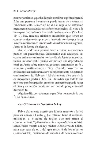 244 · Steve McVey

comportamiento, ¿qué ha llegado a realizar espiritualmente?
Aún una persona inconversa puede tratar de mejorar su
funcionamiento. Jesucristo no dio el regalo de salvación
meramente para ayudarnos a funcionar mejor. ¡Él vino a la
tierra para que podamos tener vida en abundancia! (Ver Juan
10:10). Hay muchos cristianos miserables que tienen un
comportamiento ejemplar, pero la alegría no viene por hacer
las cosas correctas en un estilo de vida donde reina la gracia,
Jesús es la fuente de alegría.
     Aún cuando una persona hace el bien, sus acciones
pueden ser pecaminosas, únicamente esas acciones, las
cuales están encaminadas por la vida de Jesús en nosotros,
tienen un valor real. Cuando vivimos en una dependencia
total en Jesús sobre nosotros, estamos caminando en fe y
siempre glorificaremos a Dios. Cuando nosotros nos
enfocamos en mejorar nuestro comportamiento no estamos
caminando en fe. Hebreos: 11:6 claramente dice que sin fe
es imposible agradar a Dios. La Biblia dice que todo lo que
no viene por fe es pecado, entonces una persona puede hacer
el bien y su acción puede aún ser pecado porque no está
hecho en fe.
     Alguien dijo correctamente que Dios no aprecia lo que
Él no ha iniciado.

    Los Cristianos no Necesitan la Ley

    Pablo claramente acertó que fuimos muertos a la ley
para ser unidos a Cristo. ¿Qué relación tiene el cristiano,
entonces, al sistema de reglas que gobiernan el
comportamiento? ¡Absolutamente ninguno! Cuando fuiste
salvo, fuiste muerto a la ley mediante el cuerpo de Cristo,
para que seas de otro del que resucitó de los muertos
(Romanos 7:4), habiendo sido dada la vida de resurrección
 