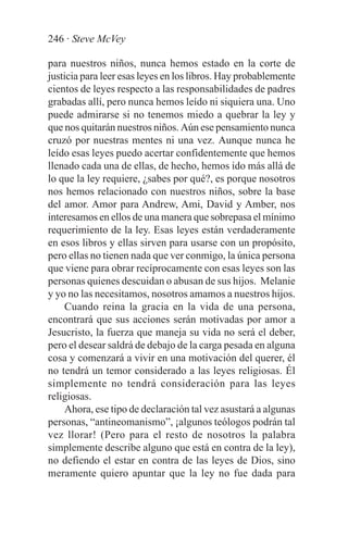246 · Steve McVey

para nuestros niños, nunca hemos estado en la corte de
justicia para leer esas leyes en los libros. Hay probablemente
cientos de leyes respecto a las responsabilidades de padres
grabadas allí, pero nunca hemos leído ni siquiera una. Uno
puede admirarse si no tenemos miedo a quebrar la ley y
que nos quitarán nuestros niños. Aún ese pensamiento nunca
cruzó por nuestras mentes ni una vez. Aunque nunca he
leído esas leyes puedo acertar confidentemente que hemos
llenado cada una de ellas, de hecho, hemos ido más allá de
lo que la ley requiere, ¿sabes por qué?, es porque nosotros
nos hemos relacionado con nuestros niños, sobre la base
del amor. Amor para Andrew, Ami, David y Amber, nos
interesamos en ellos de una manera que sobrepasa el mínimo
requerimiento de la ley. Esas leyes están verdaderamente
en esos libros y ellas sirven para usarse con un propósito,
pero ellas no tienen nada que ver conmigo, la única persona
que viene para obrar recíprocamente con esas leyes son las
personas quienes descuidan o abusan de sus hijos. Melanie
y yo no las necesitamos, nosotros amamos a nuestros hijos.
     Cuando reina la gracia en la vida de una persona,
encontrará que sus acciones serán motivadas por amor a
Jesucristo, la fuerza que maneja su vida no será el deber,
pero el desear saldrá de debajo de la carga pesada en alguna
cosa y comenzará a vivir en una motivación del querer, él
no tendrá un temor considerado a las leyes religiosas. Él
simplemente no tendrá consideración para las leyes
religiosas.
     Ahora, ese tipo de declaración tal vez asustará a algunas
personas, “antineomanismo”, ¡algunos teólogos podrán tal
vez llorar! (Pero para el resto de nosotros la palabra
simplemente describe alguno que está en contra de la ley),
no defiendo el estar en contra de las leyes de Dios, sino
meramente quiero apuntar que la ley no fue dada para
 