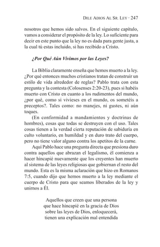 DILE ADIOS AL SR. LEY · 247

nosotros que hemos sido salvos. En el siguiente capítulo,
vamos a considerar el propósito de la ley. Lo suficiente para
decir en este punto que la ley no es dada para gente justa, a
la cual tú estas incluido, si has recibido a Cristo.

    ¿Por Qué Aún Vivimos por las Leyes?

     La Biblia claramente enseña que hemos muerto a la ley.
¿Por qué entonces muchos cristianos tratan de construir un
estilo de vida alrededor de reglas? Pablo trata con esta
pregunta y la contesta (Colosenses 2:20-23), pues si habéis
muerto con Cristo en cuanto a los rudimentos del mundo,
¿por qué, como si vivieses en el mundo, os sometéis a
preceptos?. Tales como: no manejes, ni gustes, ni aún
toques.
     (En conformidad a mandamientos y doctrinas de
hombres), cosas que todas se destruyen con el uso. Tales
cosas tienen a la verdad cierta reputación de sabiduría en
culto voluntario, en humildad y en duro trato del cuerpo,
pero no tiene valor alguno contra los apetitos de la carne.
     Aquí Pablo hace una pregunta directa que presiona duro
contra aquellos que abrazan el legalismo, él comienza a
hacer hincapié nuevamente que los creyentes han muerto
al sistema de las leyes religiosas que gobiernan el resto del
mundo. Esta es la misma aclaración que hizo en Romanos
7:5, cuando dijo que hemos muerto a la ley mediante el
cuerpo de Cristo para que seamos liberados de la ley y
unirnos a Él.

           Aquellos que creen que una persona
          que hace hincapié en la gracia de Dios
           sobre las leyes de Dios, enloquecerá,
          tienen una explicación mal entendida
 