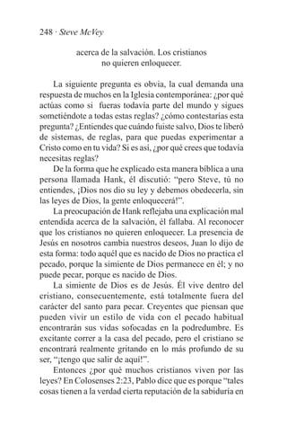 248 · Steve McVey

           acerca de la salvación. Los cristianos
                  no quieren enloquecer.

     La siguiente pregunta es obvia, la cual demanda una
respuesta de muchos en la Iglesia contemporánea: ¿por qué
actúas como si fueras todavía parte del mundo y sigues
sometiéndote a todas estas reglas? ¿cómo contestarías esta
pregunta? ¿Entiendes que cuándo fuiste salvo, Dios te liberó
de sistemas, de reglas, para que puedas experimentar a
Cristo como en tu vida? Si es así, ¿por qué crees que todavía
necesitas reglas?
     De la forma que he explicado esta manera bíblica a una
persona llamada Hank, él discutió: “pero Steve, tú no
entiendes, ¡Dios nos dio su ley y debemos obedecerla, sin
las leyes de Dios, la gente enloquecerá!”.
     La preocupación de Hank reflejaba una explicación mal
entendida acerca de la salvación, él fallaba. Al reconocer
que los cristianos no quieren enloquecer. La presencia de
Jesús en nosotros cambia nuestros deseos, Juan lo dijo de
esta forma: todo aquél que es nacido de Dios no practica el
pecado, porque la simiente de Dios permanece en él; y no
puede pecar, porque es nacido de Dios.
     La simiente de Dios es de Jesús. Él vive dentro del
cristiano, consecuentemente, está totalmente fuera del
carácter del santo para pecar. Creyentes que piensan que
pueden vivir un estilo de vida con el pecado habitual
encontrarán sus vidas sofocadas en la podredumbre. Es
excitante correr a la casa del pecado, pero el cristiano se
encontrará realmente gritando en lo más profundo de su
ser, “¡tengo que salir de aquí!”.
     Entonces ¿por qué muchos cristianos viven por las
leyes? En Colosenses 2:23, Pablo dice que es porque “tales
cosas tienen a la verdad cierta reputación de la sabiduría en
 