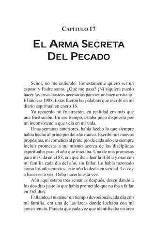 CAPÍTULO 17

     EL ARMA SECRETA
              ECRETA
       DEL PECADO

    Señor, no me entiendo. Honestamente quiero ser un
esposo y Padre santo. ¿Qué me pasa? ¡Ni siquiera puedo
hacer las cosas básicas necesarias para ser un buen cristiano!
El año era 1988. Estas fueron las palabras que escribí en mi
diario espiritual en enero 16.
    Yo recuerdo mi frustración, en realidad era más que
una frustración. En ese tiempo, estaba poco dispuesto por
mi inconsistencia que veía en mi vida.
    Unas semanas anteriores, había hecho lo que siempre
había hecho al principio del año nuevo. Escribí mis nuevos
propósitos, mi cometido al principio de cada año era siempre
incluir promesas a mí mismo acerca de las disciplinas
espirituales para el año que iniciaba. Una de mis promesas
para mi vida en el 88, era que iba a leer la Biblia y orar con
mi familia cada día del año, sin fallar. Lo había razonado
como los años previos, este año lo decía en verdad. Lo voy
a hacer esta vez. Debo hacerlo esta vez.
    Aún aquí estaba tres semanas después, descuidando a
los dos días justo lo que había prometido que no iba a fallar
en 365 días.
    Fallando al no tener un tiempo devocional cada día con
mi familia, era una de las áreas donde luchaba con mi
consistencia. Parecía que cada vez que identificaba un área
 