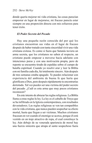252 · Steve McVey

donde quería mejorar mi vida cristiana, las cosas parecían
empeorar en lugar de mejorarse, mi fracaso parecía estar
siempre en una proporción directa con mis esfuerzos para
tener éxito.

    El Poder Secreto del Pecado

    Hay una pequeña razón conocida del por qué los
cristianos encuentran sus vidas en el lugar de fracaso
después de haber tratado con tanta sinceridad vivir una vida
cristiana exitosa. Es como si fuera que Satanás tuviera un
arma secreta, que los cristianos no saben al respecto, un
cristiano puede empezar a moverse hacia adelante con
intenciones puras y con una motivación propia, pero de
repente se encuentra tirado de espaldas sobre el campo de
batalla espiritual. Cuando yo resolví orar y leer la Biblia
con mi familia cada día, fui totalmente sincero. Aún después
de tres semanas estaba apagado. Te puedes relacionar con
experiencia del ambiente de buena fe que haría que
glorificara a Dios, pero después rápidamente te encontrarías
derrotado. Tal vez puedes ser una víctima del poder secreto
del pecado. ¿Cuál es esta arma que muy pocos cristianos
reconocen?
    En este intento de abrazar las reglas religiosas. La Biblia
llama a estas reglas la ley. La ley es el caballo de Troya que
se ha infiltrado en la Iglesia contemporánea, con resultados
devastadores. Las reglas religiosas se ven tan compatibles
con la vida cristiana, que nunca pueden sospechar su efecto
mortal, hasta que llegan a ser víctimas. Muchos cristianos
fracasan en ver cuando el enemigo se acerca, porque él está
vestido en un traje atractivo de ropa, el cual constituye la
ley. Aún debajo de su venerada apariencia de moral hay
una fuerza siniestra que atrapa al santo sospechoso fuera
 