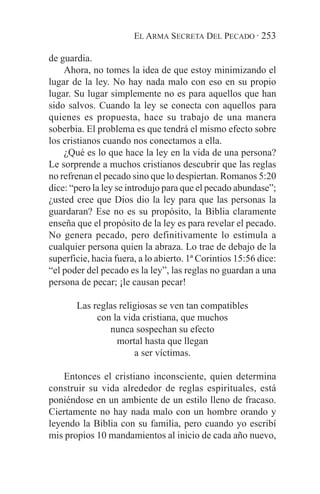EL ARMA SECRETA DEL PECADO · 253

de guardia.
    Ahora, no tomes la idea de que estoy minimizando el
lugar de la ley. No hay nada malo con eso en su propio
lugar. Su lugar simplemente no es para aquellos que han
sido salvos. Cuando la ley se conecta con aquellos para
quienes es propuesta, hace su trabajo de una manera
soberbia. El problema es que tendrá el mismo efecto sobre
los cristianos cuando nos conectamos a ella.
    ¿Qué es lo que hace la ley en la vida de una persona?
Le sorprende a muchos cristianos descubrir que las reglas
no refrenan el pecado sino que lo despiertan. Romanos 5:20
dice: “pero la ley se introdujo para que el pecado abundase”;
¿usted cree que Dios dio la ley para que las personas la
guardaran? Ese no es su propósito, la Biblia claramente
enseña que el propósito de la ley es para revelar el pecado.
No genera pecado, pero definitivamente lo estimula a
cualquier persona quien la abraza. Lo trae de debajo de la
superficie, hacia fuera, a lo abierto. 1ª Corintios 15:56 dice:
“el poder del pecado es la ley”, las reglas no guardan a una
persona de pecar; ¡le causan pecar!

       Las reglas religiosas se ven tan compatibles
            con la vida cristiana, que muchos
               nunca sospechan su efecto
                 mortal hasta que llegan
                      a ser víctimas.

    Entonces el cristiano inconsciente, quien determina
construir su vida alrededor de reglas espirituales, está
poniéndose en un ambiente de un estilo lleno de fracaso.
Ciertamente no hay nada malo con un hombre orando y
leyendo la Biblia con su familia, pero cuando yo escribí
mis propios 10 mandamientos al inicio de cada año nuevo,
 