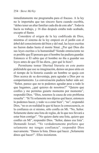 254 · Steve McVey

inmediatamente me programaba para el fracaso. A la ley
no le importaba que tan sincero fuera cuando escribía,
“debes tener un altar familiar cada día de este año”. Todavía
hacía su trabajo, y 16 días después estaba todo acabado,
excepto el llanto.
     Considere el origen de la ley codificada de Dios,
mientras el sistema de la ley empezó en el jardín con el
árbol del conocimiento del bien y del mal, las leyes escritas
no fueron dadas hasta el monte Sinaí. ¿Por qué Dios dio
sus leyes escritas a la humanidad? Siendo omnisciente no
es posible que Él pensara que el hombre las pudiera guardar.
Entonces si Él sabía que el hombre no iba a guardar sus
leyes antes de que Él las diera, ¿por qué lo hizo?.
     Permítame tomar libertad literaria en este punto
pidiéndole que use su imaginación, demos un paso atrás en
el tiempo de la historia cuando un hombre se queja con
Dios acerca de su desventaja, para agradar a Dios por su
comportamiento. La conversación pudiera haber sido así:
“Señor, parece que no te podemos agradar pese a todo lo
que hagamos, ¿qué quieres de nosotros?” “Quiero que
confíes y me permitas guiarte momento por momento”,
respondió Dios. “Dios, tenemos la causa de este problema
resuelta”. “Si Tú solamente nos dijeras qué hacer, entonces
lo podemos hacer, y todo va a estar bien”, “no”, respondió
Dios, “no es en realidad lo que tú haces la consecuencia, es
la confianza en sí mismo, sólo confía en Mí. “No, Señor.
Solamente dame una lista de reglas, de lo que nos llevará a
estar bien contigo”. “No quiero darte una lista, quiero que
confíes en Mí”, respondió Dios. “Señor, danos esa lista”.
Demandó Israel. “Yo verdaderamente prefiero que
solamente me tengas confianza”. respondió Dios
nuevamente. “Danos la lista. Dinos qué hacer. ¡Solamente
dinos qué hacer!”. Ellos insistieron.
 