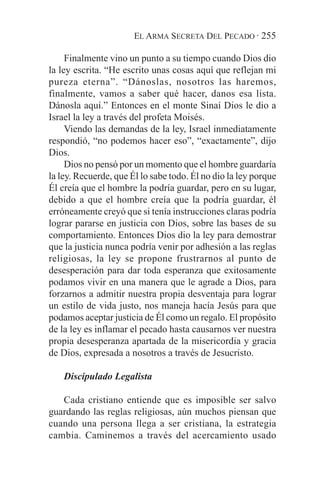 EL ARMA SECRETA DEL PECADO · 255

     Finalmente vino un punto a su tiempo cuando Dios dio
la ley escrita. “He escrito unas cosas aquí que reflejan mi
pureza eterna”. “Dánoslas, nosotros las haremos,
finalmente, vamos a saber qué hacer, danos esa lista.
Dánosla aquí.” Entonces en el monte Sinaí Dios le dio a
Israel la ley a través del profeta Moisés.
     Viendo las demandas de la ley, Israel inmediatamente
respondió, “no podemos hacer eso”, “exactamente”, dijo
Dios.
     Dios no pensó por un momento que el hombre guardaría
la ley. Recuerde, que Él lo sabe todo. Él no dio la ley porque
Él creía que el hombre la podría guardar, pero en su lugar,
debido a que el hombre creía que la podría guardar, él
erróneamente creyó que si tenía instrucciones claras podría
lograr pararse en justicia con Dios, sobre las bases de su
comportamiento. Entonces Dios dio la ley para demostrar
que la justicia nunca podría venir por adhesión a las reglas
religiosas, la ley se propone frustrarnos al punto de
desesperación para dar toda esperanza que exitosamente
podamos vivir en una manera que le agrade a Dios, para
forzarnos a admitir nuestra propia desventaja para lograr
un estilo de vida justo, nos maneja hacía Jesús para que
podamos aceptar justicia de Él como un regalo. El propósito
de la ley es inflamar el pecado hasta causarnos ver nuestra
propia desesperanza apartada de la misericordia y gracia
de Dios, expresada a nosotros a través de Jesucristo.

    Discipulado Legalista

   Cada cristiano entiende que es imposible ser salvo
guardando las reglas religiosas, aún muchos piensan que
cuando una persona llega a ser cristiana, la estrategia
cambia. Caminemos a través del acercamiento usado
 