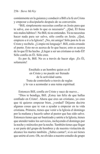 256 · Steve McVey

comúnmente en la guianza y conducir a Bill a la fe en Cristo
y empezar a discipularlo después de su conversión.
    “Bill, simplemente necesitas confiar en Jesús para que
te salve, eso es todo lo que es necesario”. ¿Qué, Él frena
mis malos hábitos?. No Bill, tú no entiendes. Tú no necesitas
hacer nada para ser salvo, sólo confía en Jesús. ¿Qué,
empiezo a ir a la Iglesia?. ¡No, mi amigo! Sólo pon tu fe en
Cristo y recíbelo. ¿Limpio mi lenguaje?. Bill, estás errando
el punto. Esto no es acerca de lo que haces; esto es acerca
de lo que Él ha hecho. ¡Llegar a ser un cristiano es todo Él!
Sólo confía en Él. Sólo cree.
    Es por fe, Bill. No es a través de hacer algo. ¡Es Él,
solamente!

             Enséñale a un hombre quien es él
             en Cristo y no puede ser frenado
                    de la actividad santa.
           Trata de controlarlo a través de reglas
        y lo vas a acomodar a una ruina espiritual.

    Entonces Bill, confía en Cristo y nace de nuevo...
    “Dios te bendiga, Bill. ¡Estoy tan feliz de que hallas
confiado en Cristo!. Ahora que eres un cristiano, yo creo
que tú quieres empezar bien, ¿verdad? Déjame decirte
algunas cosas que te van a ayudar a empezar en tu vida
cristiana. Primero, tienes que venir a la Iglesia el domingo
por la mañana y hacerle saber al pastor que has sido salvo.
Entonces tienes que ser bautizado y unirte a la Iglesia, tienes
que atender todos los servicios, incluyendo el domingo por
la noche y miércoles por la noche. También tienes que llegar
a ser parte del grupo de hombres y de nuestra visitación de
alcance los martes también. ¿Sabes cantar?, si es así tienes
que unirte al coro. Oh, no olvides a nuestro estudio de grupo
 