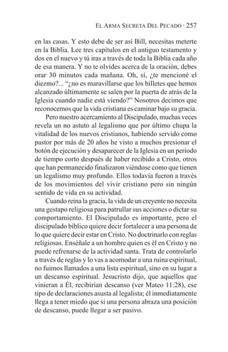 EL ARMA SECRETA DEL PECADO · 257

en las casas. Y esto debe de ser así Bill, necesitas meterte
en la Biblia. Lee tres capítulos en el antiguo testamento y
dos en el nuevo y tú iras a través de toda la Biblia cada año
de esa manera. Y no te olvides acerca de la oración, debes
orar 30 minutos cada mañana. Oh, sí, ¿te mencioné el
diezmo?... “¿no es maravillarse que los billetes que hemos
alcanzado últimamente se salen por la puerta de atrás de la
Iglesia cuando nadie está viendo?” Nosotros decimos que
reconocemos que la vida cristiana es caminar bajo su gracia.
     Pero nuestro acercamiento al Discipulado, muchas veces
revela un no astuto al legalismo que por último chupa la
vitalidad de los nuevos cristianos, habiendo servido como
pastor por más de 20 años he visto a muchos presionar el
botón de ejecución y desaparecer de la Iglesia en un periodo
de tiempo corto después de haber recibido a Cristo, otros
que han permanecido finalizaron viéndose como que tienen
un legalismo muy profundo. Ellos todavía fueron a través
de los movimientos del vivir cristiano pero sin ningún
sentido de vida en su actividad.
     Cuando reina la gracia, la vida de un creyente no necesita
una gestapo religiosa para patrullar sus acciones o dictar su
comportamiento. El Discipulado es importante, pero el
discipulado bíblico quiere decir fortalecer a una persona de
lo que quiere decir estar en Cristo. No doctrinarlo con reglas
religiosas. Enséñale a un hombre quien es él en Cristo y no
puede refrenarse de la actividad santa. Trata de controlarlo
a través de reglas y lo vas a acomodar a una ruina espiritual,
no fuimos llamados a una lista espiritual, sino en su lugar a
un descanso espiritual. Jesucristo dijo, que aquellos que
vinieran a Él, recibirían descanso (ver Mateo 11:28), ese
tipo de declaraciones asusta al legalista; él inmediatamente
llega a tener miedo que si una persona abraza una posición
de descanso, puede llegar a ser pasivo.
 