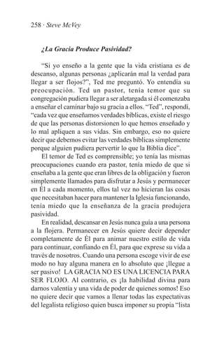 258 · Steve McVey


    ¿La Gracia Produce Pasividad?

    “Si yo enseño a la gente que la vida cristiana es de
descanso, algunas personas ¿aplicarán mal la verdad para
llegar a ser flojos?”, Ted me preguntó. Yo entendía su
preocupación. Ted un pastor, tenía temor que su
congregación pudiera llegar a ser aletargada si él comenzaba
a enseñar el caminar bajo su gracia a ellos. “Ted”, respondí,
“cada vez que enseñamos verdades bíblicas, existe el riesgo
de que las personas distorsionen lo que hemos enseñado y
lo mal apliquen a sus vidas. Sin embargo, eso no quiere
decir que debemos evitar las verdades bíblicas simplemente
porque alguien pudiera pervertir lo que la Biblia dice”.
    El temor de Ted es comprensible; yo tenía las mismas
preocupaciones cuando era pastor, tenía miedo de que si
enseñaba a la gente que eran libres de la obligación y fueron
simplemente llamados para disfrutar a Jesús y permanecer
en Él a cada momento, ellos tal vez no hicieran las cosas
que necesitaban hacer para mantener la Iglesia funcionando,
tenía miedo que la enseñanza de la gracia produjera
pasividad.
    En realidad, descansar en Jesús nunca guía a una persona
a la flojera. Permanecer en Jesús quiere decir depender
completamente de Él para animar nuestro estilo de vida
para continuar, confiando en Él, para que exprese su vida a
través de nosotros. Cuando una persona escoge vivir de ese
modo no hay alguna manera en lo absoluto que ¡llegue a
ser pasivo! LA GRACIA NO ES UNA LICENCIA PARA
SER FLOJO. Al contrario, es ¡la habilidad divina para
darnos valentía y una vida de poder de quienes somos! Eso
no quiere decir que vamos a llenar todas las expectativas
del legalista religioso quien busca imponer su propia “lista
 
