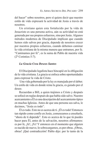 EL ARMA SECRETA DEL PECADO · 259

del hacer” sobre nosotros, pero sí quiere decir que nuestro
estilo de vida expresará la actividad de Jesús a través de
nosotros.
     Un cristiano quien esta fortalecido por la vida de
Jesucristo es una persona activa, aún su actividad no está
generada por sus propios esfuerzos, sino por Jesús. Algunos
métodos modernos de Discipulado implican que cuando
hemos sido salvos por gracia, depende de nosotros crecer
por nuestros propios esfuerzos, cuando debemos caminar
la vida cristiana de la misma manera que entramos, por fe.
“Caminamos por fe”, es la suma de Pablo de nuestra vida
(2ª Corintios 5:7).

    La Gracia Crea Deseos Santos

    El Discipulado legalista hace hincapié en la obligación
de la vida cristiana. La gracia se enfoca sobre oportunidades
para expresar la vida de Cristo.
     Una vida gobernada por la ley es manejada por el deber.
Un estilo de vida en donde reina la gracia, es guiado por el
deseo.
    Recuerdan a Bill, a quien trajimos a Cristo y después
se sofocó en reglas después de que había sido salvo. Nuestro
acercamiento a Él es una descripción del acercamiento típico
en muchas Iglesias. Antes de que una persona sea salva, le
decimos, “Jesús es todo”.
    Él es todo. Esto no es acerca de ti. ¡Él es todo! Entonces
tan rápido como confíe en Jesús, comenzamos a enseñarle,
“ahora de ti depende”. Esto es acerca de lo que tú puedes
hacer para Él, antes de la salvación, nosotros afirmamos:
es por fe, ¡fe!, ¡Fe! Y entonces en el momento que alguien
es nacido de nuevo, lo sobrecargamos, es por obras. ¡Obras,
obras! ¡Qué contradicción! Pablo dijo: por lo tanto de la
 