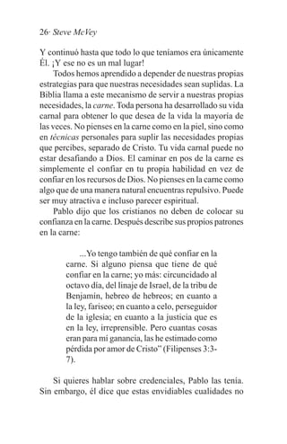 26· Steve McVey

Y continuó hasta que todo lo que teníamos era únicamente
Él. ¡Y ese no es un mal lugar!
     Todos hemos aprendido a depender de nuestras propias
estrategias para que nuestras necesidades sean suplidas. La
Biblia llama a este mecanismo de servir a nuestras propias
necesidades, la carne. Toda persona ha desarrollado su vida
carnal para obtener lo que desea de la vida la mayoría de
las veces. No pienses en la carne como en la piel, sino como
en técnicas personales para suplir las necesidades propias
que percibes, separado de Cristo. Tu vida carnal puede no
estar desafiando a Dios. El caminar en pos de la carne es
simplemente el confiar en tu propia habilidad en vez de
confiar en los recursos de Dios. No pienses en la carne como
algo que de una manera natural encuentras repulsivo. Puede
ser muy atractiva e incluso parecer espiritual.
     Pablo dijo que los cristianos no deben de colocar su
confianza en la carne. Después describe sus propios patrones
en la carne:

            ...Yo tengo también de qué confiar en la
       carne. Si alguno piensa que tiene de qué
       confiar en la carne; yo más: circuncidado al
       octavo día, del linaje de Israel, de la tribu de
       Benjamín, hebreo de hebreos; en cuanto a
       la ley, fariseo; en cuanto a celo, perseguidor
       de la iglesia; en cuanto a la justicia que es
       en la ley, irreprensible. Pero cuantas cosas
       eran para mí ganancia, las he estimado como
       pérdida por amor de Cristo” (Filipenses 3:3-
       7).

    Si quieres hablar sobre credenciales, Pablo las tenía.
Sin embargo, él dice que estas envidiables cualidades no
 