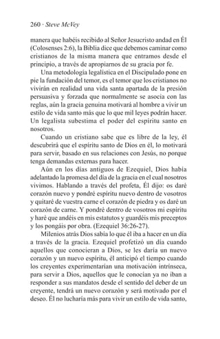 260 · Steve McVey

manera que habéis recibido al Señor Jesucristo andad en Él
(Colosenses 2:6), la Biblia dice que debemos caminar como
cristianos de la misma manera que entramos desde el
principio, a través de apropiarnos de su gracia por fe.
     Una metodología legalística en el Discipulado pone en
pie la fundación del temor, es el temor que los cristianos no
vivirán en realidad una vida santa apartada de la presión
persuasiva y forzada que normalmente se asocia con las
reglas, aún la gracia genuina motivará al hombre a vivir un
estilo de vida santo más que lo que mil leyes podrán hacer.
Un legalista subestima el poder del espíritu santo en
nosotros.
     Cuando un cristiano sabe que es libre de la ley, él
descubrirá que el espíritu santo de Dios en él, lo motivará
para servir, basado en sus relaciones con Jesús, no porque
tenga demandas externas para hacer.
     Aún en los días antiguos de Ezequiel, Dios había
adelantado la promesa del día de la gracia en el cual nosotros
vivimos. Hablando a través del profeta, Él dijo: os daré
corazón nuevo y pondré espíritu nuevo dentro de vosotros
y quitaré de vuestra carne el corazón de piedra y os daré un
corazón de carne. Y pondré dentro de vosotros mi espíritu
y haré que andéis en mis estatutos y guardéis mis preceptos
y los pongáis por obra. (Ezequiel 36:26-27).
     Milenios atrás Dios sabía lo que él iba a hacer en un día
a través de la gracia. Ezequiel profetizó un día cuando
aquellos que conocieran a Dios, se les daría un nuevo
corazón y un nuevo espíritu, él anticipó el tiempo cuando
los creyentes experimentarían una motivación intrínseca,
para servir a Dios, aquellos que le conocían ya no iban a
responder a sus mandatos desde el sentido del deber de un
creyente, tendrá un nuevo corazón y será motivado por el
deseo. Él no lucharía más para vivir un estilo de vida santo,
 