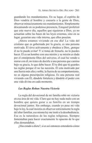 EL ARMA SECRETA DEL PECADO · 261

guardando los mandamientos. En su lugar, el espíritu de
Dios vendría al hombre y causaría a la gente de Dios,
observar minuciosamente sus mandamientos. Simplemente
descansando en su poderosa presencia, Ezequiel profetizó
que este nuevo día, aquellos que siguieran a Dios, ya no
actuarían sobre las bases de las leyes externas, sino en su
lugar, gozarían una vida interna, que ellos poseían.
    ¡Ahora estamos viviendo en ese día! La vida del
cristiano que es gobernada por la gracia, es una persona
motivada. Él sirve activamente y obedece a Dios, ¡porque
él no lo puede evitar! Y si tratas de frenarlo, no lo puedes
hacer. Él es un hombre con una misión y su misión es dada
por el omnipotente Dios del universo, el cual ha venido a
morar con él, no trates de decirle a una persona que camina
bajo su gracia, lo que debe hacer. Él te dirá que tú guardes
tus reglas porque él no las necesita. Él esta motivado por
una fuerza más alta y noble, la fuerza de su comportamiento,
no es alguna prescripción religiosa. Es una persona real
viviendo con Él, dándole fortaleza y dándole el poder con
una vida divina en cada momento.

    Las Reglas Roban Nuestra Victoria

    La regla del devocional de mi familia robó mi victoria
en esa área de mi vida. Claro que no hay nada malo con un
hombre que quiera guiar a su familia en un tiempo
devocional juntos. Sin embargo, cuando yo puse mi vida
bajo la ley, la cual insistía en observar estrictamente la regla
del altar familiar, esa misma ley me instó a la desobediencia.
Esa es la naturaleza de las reglas religiosas. Siempre
fomentaban para hacer exactamente lo opuesto de lo que
ellas demandaban.
    ¿Has estado a dieta?, si es así entonces entenderás cómo
 