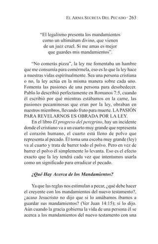 EL ARMA SECRETA DEL PECADO · 263


        “El legalismo presenta los mandamientos
         como un ultimátum divino, que vienen
         de un juez cruel. Si me amas es mejor
            que guardes mis mandamientos”.

    “No comerás pizza”, la ley me fomentaba un hambre
que me consumía para comérmela, eso es lo que la ley hace
a nuestras vidas espiritualmente. Sea una persona cristiana
o no, la ley actúa en la misma manera sobre cada uno.
Fomenta las pasiones de una persona para desobedecer.
Pablo lo describió perfectamente en Romanos 7:5, cuando
él escribió por qué mientras estábamos en la carne, las
pasiones pecaminosas que eran por la ley, obraban en
nuestros miembros, llevando fruto para muerte. LA PASIÓN
PARA REVELARNOS ES OBRADA POR LA LEY.
    En el libro El progreso del peregrino, hay un incidente
donde el cristiano va a un cuarto muy grande que representa
el corazón humano, el cuarto está lleno de polvo que
representa al pecado. Él toma una escoba muy grande (ley)
va al cuarto y trata de barrer todo el polvo. Pero en vez de
barrer el polvo él simplemente lo levanta. Eso es el efecto
exacto que la ley tendrá cada vez que intentamos usarla
como un significado para erradicar el pecado.

   ¿Qué Hay Acerca de los Mandamientos?

    Ya que las reglas nos estimulan a pecar, ¿qué debe hacer
el creyente con los mandamientos del nuevo testamento?,
¿acaso Jesucristo no dijo que si lo amábamos íbamos a
guardar sus mandamientos? (Ver Juan 14:15); sí lo dijo.
Aún cuando la gracia gobierna la vida de una persona él se
acerca a los mandamientos del nuevo testamento con una
 