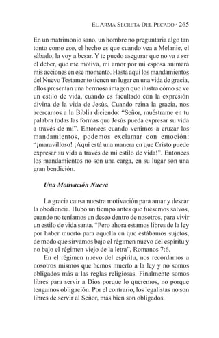EL ARMA SECRETA DEL PECADO · 265

En un matrimonio sano, un hombre no preguntaría algo tan
tonto como eso, el hecho es que cuando vea a Melanie, el
sábado, la voy a besar. Y te puedo asegurar que no va a ser
el deber, que me motiva, mi amor por mi esposa animará
mis acciones en ese momento. Hasta aquí los mandamientos
del Nuevo Testamento tienen un lugar en una vida de gracia,
ellos presentan una hermosa imagen que ilustra cómo se ve
un estilo de vida, cuando es facultado con la expresión
divina de la vida de Jesús. Cuando reina la gracia, nos
acercamos a la Biblia diciendo: “Señor, muéstrame en tu
palabra todas las formas que Jesús pueda expresar su vida
a través de mí”. Entonces cuando venimos a cruzar los
mandamientos, podemos exclamar con emoción:
“¡maravilloso! ¡Aquí está una manera en que Cristo puede
expresar su vida a través de mi estilo de vida!”. Entonces
los mandamientos no son una carga, en su lugar son una
gran bendición.

    Una Motivación Nueva

    La gracia causa nuestra motivación para amar y desear
la obediencia. Hubo un tiempo antes que fuésemos salvos,
cuando no teníamos un deseo dentro de nosotros, para vivir
un estilo de vida santa. “Pero ahora estamos libres de la ley
por haber muerto para aquella en que estábamos sujetos,
de modo que sirvamos bajo el régimen nuevo del espíritu y
no bajo el régimen viejo de la letra”, Romanos 7:6.
    En el régimen nuevo del espíritu, nos recordamos a
nosotros mismos que hemos muerto a la ley y no somos
obligados más a las reglas religiosas. Finalmente somos
libres para servir a Dios porque lo queremos, no porque
tengamos obligación. Por el contrario, los legalistas no son
libres de servir al Señor, más bien son obligados.
 