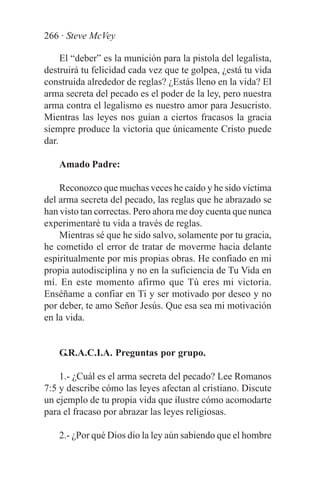 266 · Steve McVey

     El “deber” es la munición para la pistola del legalista,
destruirá tu felicidad cada vez que te golpea, ¿está tu vida
construida alrededor de reglas? ¿Estás lleno en la vida? El
arma secreta del pecado es el poder de la ley, pero nuestra
arma contra el legalismo es nuestro amor para Jesucristo.
Mientras las leyes nos guían a ciertos fracasos la gracia
siempre produce la victoria que únicamente Cristo puede
dar.

    Amado Padre:

    Reconozco que muchas veces he caído y he sido víctima
del arma secreta del pecado, las reglas que he abrazado se
han visto tan correctas. Pero ahora me doy cuenta que nunca
experimentaré tu vida a través de reglas.
    Mientras sé que he sido salvo, solamente por tu gracia,
he cometido el error de tratar de moverme hacia delante
espiritualmente por mis propias obras. He confiado en mi
propia autodisciplina y no en la suficiencia de Tu Vida en
mí. En este momento afirmo que Tú eres mi victoria.
Enséñame a confiar en Ti y ser motivado por deseo y no
por deber, te amo Señor Jesús. Que esa sea mi motivación
en la vida.


    G.R.A.C.I.A. Preguntas por grupo.

    1.- ¿Cuál es el arma secreta del pecado? Lee Romanos
7:5 y describe cómo las leyes afectan al cristiano. Discute
un ejemplo de tu propia vida que ilustre cómo acomodarte
para el fracaso por abrazar las leyes religiosas.

    2.- ¿Por qué Dios dio la ley aún sabiendo que el hombre
 