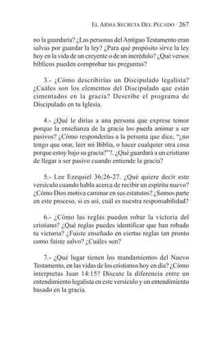 EL ARMA SECRETA DEL PECADO · 267

no la guardaría? ¿Las personas del Antiguo Testamento eran
salvas por guardar la ley? ¿Para qué propósito sirve la ley
hoy en la vida de un creyente o de un incrédulo? ¿Qué versos
bíblicos pueden comprobar tus preguntas?

   3.- ¿Cómo describirías un Discipulado legalista?
¿Cuáles son los elementos del Discipulado que están
cimentados en la gracia? Describe el programa de
Discipulado en tu Iglesia.

    4.- ¿Qué le dirías a una persona que exprese temor
porque la enseñanza de la gracia los pueda animar a ser
pasivos? ¿Cómo responderías a la persona que dice, “¿no
tengo que orar, leer mi Biblia, o hacer cualquier otra cosa
porque estoy bajo su gracia?”?. ¿Qué guardará a un cristiano
de llegar a ser pasivo cuando entiende la gracia?

    5.- Lee Ezequiel 36:26-27. ¿Qué quiere decir este
versículo cuando habla acerca de recibir un espíritu nuevo?
¿Cómo Dios motiva caminar en sus estatutos? ¿Somos parte
en este proceso, si es así, cuál es nuestra responsabilidad?

    6.- ¿Cómo las reglas pueden robar la victoria del
cristiano? ¿Qué reglas puedes identificar que han robado
tu victoria? ¿Fuiste enseñado en ciertas reglas tan pronto
como fuiste salvo? ¿Cuáles son?

    7.- ¿Qué lugar tienen los mandamientos del Nuevo
Testamento, en las vidas de los cristianos hoy en día? ¿Cómo
interpretas Juan 14:15? Discute la diferencia entre un
entendimiento legalista en este versículo y un entendimiento
basado en la gracia.
 