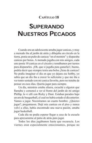 CAPÍTULO 18

      SUPERANDO
   NUESTROS PECADOS

     Cuando era un adolescente amaba jugar canicas, y muy
a menudo iba al jardín de atrás y dibujaba un círculo en la
tierra, ponía un puño de canicas “en el montón” y disparaba
canicas por horas. A menudo jugaba con mis amigos, cada
uno ponía 10 canicas en el círculo y tomábamos por turnos
para dispararles. ¡Oh, que si jugaba para ganarles!, bueno,
podría decir que siempre tenía una bolsa ¡llena de canicas!
No podía imaginar el día en que yo dejara ese hobby, yo
sabía que un día iba a crecer lo suficiente y que me iba a
ver tonto sentado con mi canica favorita, pero no trataba de
pensar en esos días. Quería jugar para siempre.
     Un día, mientras estaba afuera, escuché a alguien que
llamaba y comencé a ver al frente del jardín de mi amigo
Phillip, lo vi allí con Ricky y Dani. Estaban parados bajo
un aro de basquetball, el cual no había estado el día anterior.
Vamos a jugar. Necesitamos un cuarto hombre. ¿Quieres
jugar?, preguntaron. Dejé mis canicas en el piso y nunca
volví a ellas, había encontrado una nueva pasión, amaba
jugar basketball.
     Cada día no podía esperar llegar a casa de la escuela
para apresurarme al patio de atrás para jugar.
     Todos los días jugábamos hasta que oscurecía. Los
viernes eran especialmente emocionantes, porque no
 