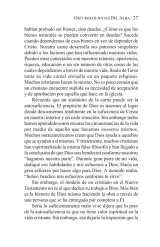 OSCURIDAD ANTES DEL ALBA · 27

habían probado ser bienes, sino deudas. ¿Cómo es que los
bienes naturales se pueden convertir en deudas? Sucede
cuando dependemos de esos bienes en vez de depender de
Cristo. Nuestra carne desarrolla sus patrones singulares
debido a los factores que han influenciado nuestras vidas.
Pueden estar conectados con nuestros talentos, apariencia,
riqueza, educación o un sin número de otras cosas de las
cuales dependemos a través de nuestra vida. Saulo de Tarso
tenía su vida carnal envuelta en un paquete religioso.
Muchos cristianos hacen lo mismo. No es poco común que
un cristiano encuentre suplida su necesidad de aceptación
y de aprobación por aquello que hace en la iglesia.
    Recuerda que un sinónimo de la carne puede ser la
autosuficiencia. El propósito de Dios es traernos al lugar
donde descansemos totalmente en la suficiencia de Cristo
en nuestro interior y en cada situación. Sin embargo todos
hemos aprendido como encarar las circunstancias de la vida
por medio de aquello que hacemos nosotros mismos.
Muchos norteamericanos creen que Dios ayuda a aquellos
que se ayudan a sí mismos. Y tristemente, muchos cristianos
han espiritualizado la misma falsa filosofía y han llegado a
la conclusión de que Dios nos bendecirá conforme nosotros
“hagamos nuestra parte”. Durante gran parte de mi vida,
dediqué mis habilidades y mis esfuerzos a Dios. Hacía un
gran esfuerzo por hacer algo para Dios. A menudo oraba,
“Señor, bendice mis esfuerzos conforme te sirvo”.
    Sin embargo, el modelo de un cristiano en el Nuevo
Testamento no es el que dedica su trabajo a Dios. Más bien
es la historia de Dios mismo haciendo la obra a través de
una persona que se ha entregado por completo a Él.
    Sería lo suficientemente malo si se dijera que lo peor
de la autosuficiencia es que no tiene valor espiritual en la
vida cristiana. Sin embargo, eso dejaría la impresión que la
 
